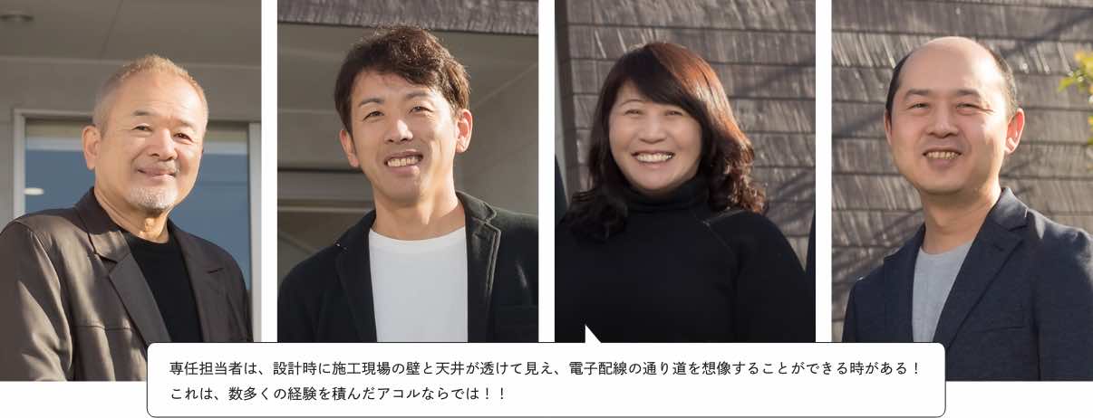 専任担当者は、設計時に施工現場の壁と天井が透けて見え、電子配線の通り道を想像することができる時がある!
これは、数多くの経験を積んだアコルならでは!!