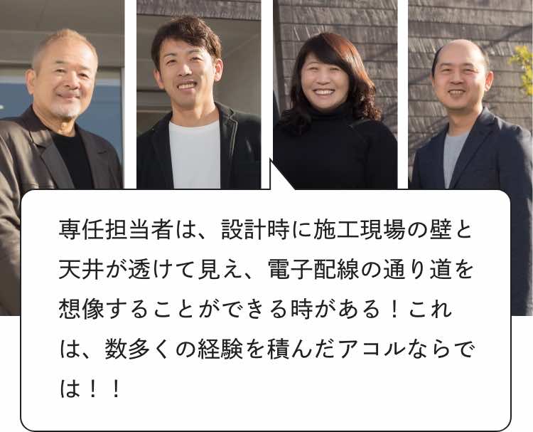 専任担当者は、設計時に施工現場の壁と天井が透けて見え、電子配線の通り道を想像することができる時がある!
これは、数多くの経験を積んだアコルならでは!!